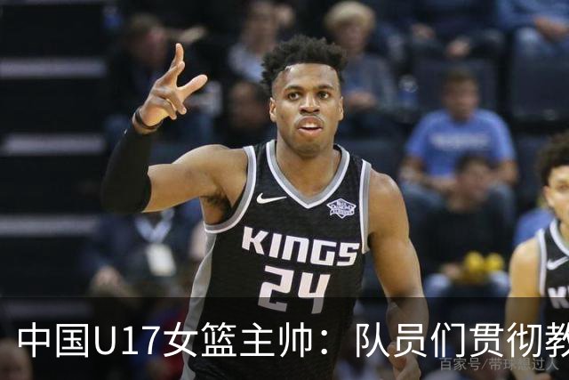 中国U17女篮主帅：队员们贯彻教练意图顽强追分 备战目标更清晰