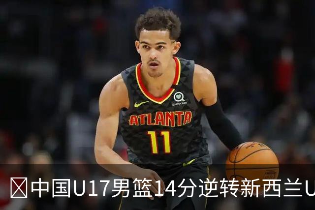 🏀中国U17男篮14分逆转新西兰U17男篮 张淳智24分 陈昱休11中2